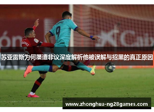 苏亚雷斯为何屡遭非议深度解析他被误解与招黑的真正原因