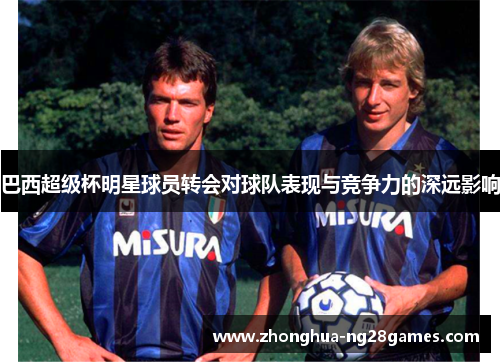 巴西超级杯明星球员转会对球队表现与竞争力的深远影响 巴西超级杯明星球员转会对球队表现与竞争力的深远影响