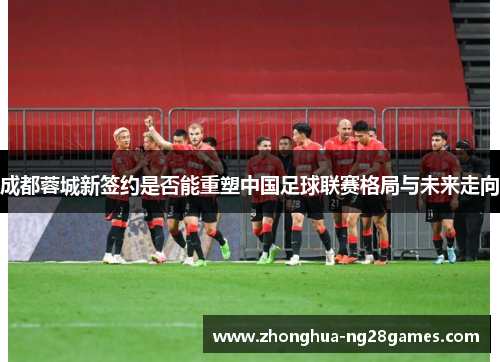 成都蓉城新签约是否能重塑中国足球联赛格局与未来走向