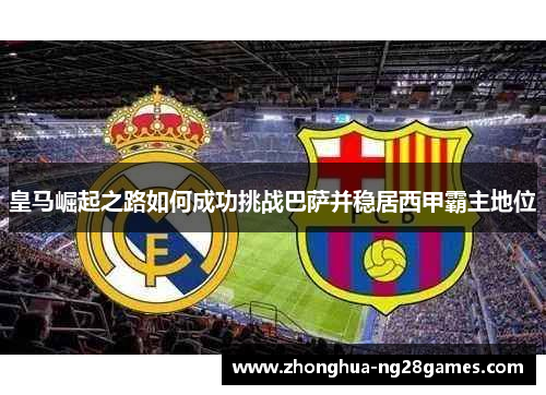 皇马崛起之路如何成功挑战巴萨并稳居西甲霸主地位