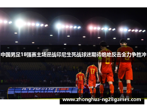 中国男足18强赛主场迎战印尼生死战球迷期待绝地反击全力争胜冲