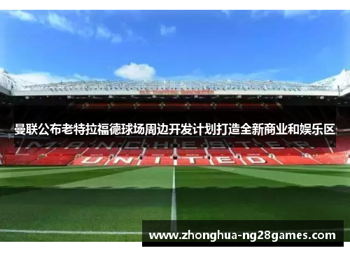 曼联公布老特拉福德球场周边开发计划打造全新商业和娱乐区 曼联公布老特拉福德球场周边开发计划打造全新商业和娱乐区