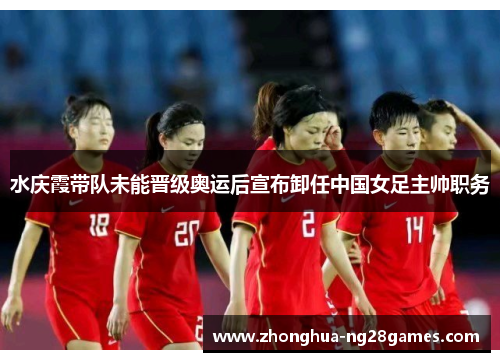 水庆霞带队未能晋级奥运后宣布卸任中国女足主帅职务