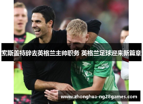 索斯盖特辞去英格兰主帅职务 英格兰足球迎来新篇章