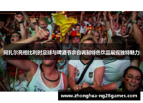 阿扎尔亮相比利时足球与啤酒节亲自调制特色饮品展现独特魅力