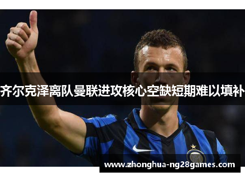 齐尔克泽离队曼联进攻核心空缺短期难以填补