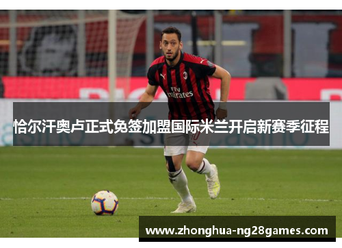 恰尔汗奥卢正式免签加盟国际米兰开启新赛季征程